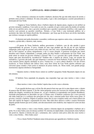 CAPÍTULO IX - DOIS LINDOS CASOS
Não se demorou o alienista em receber o barbeiro; declarou-lhe que não tinha meios de resistir, e
portanto estava prestes a obedecer. Só uma coisa pedia, é que o não constrangesse a assistir pessoalmente à
destruição da Casa Verde.
— Engana-se Vossa Senhoria, disse o barbeiro depois de alguma pausa, engana-se em atribuir ao
governo intenções vandálicas. Com razão ou sem ela, a opinião crê que a maior parte dos doidos ali metidos
estão em seu perfeito juízo, mas o governo reconhece que a questão é puramente científica e não cogita em
resolver com posturas as questões científicas.. Demais, a Casa Verde é uma instituição pública; tal a
aceitamos das mãos da Câmara dissolvida. Há entretanto—por força que há de haver um alvitre intermédio
que restitua o sossego ao espírito público.
O alienista mal podia dissimular o assombro; confessou que esperava outra coisa, o arrasamento do
hospício, a prisão dele, o desterro, tudo, menos...
—O pasmo de Vossa Senhoria, atalhou gravemente o barbeiro, vem de não atender à grave
responsabilidade do governo. O povo, tomado de uma cega piedade que lhe dá em tal caso legitima
indignação, pode exigir do governo certa ordem de atos; mas este, com a responsabilidade que lhe incumbe,
não os deve praticar, ao menos integralmente, e tal é a nossa situação. A generosa revolução que ontem
derrubou uma Câmara vilipendiada e corrupta, pediu em altos brados o arrasamento da Casa Verde; mas
pode entrar no animo do governo eliminar a loucura? Não. E se o governo não a pode eliminar, está ao
menos apto para discriminá-la, reconhecê-la? Também não; é matéria de ciência. Logo, em assunto tão
melindroso, o governo não pode, não quer dispensar o concurso de Vossa Senhoria. O que lhe pede é que de
certa maneira demos alguma satisfação ao povo. Unamo-nos, e o povo saberá obedecer. Um dos alvitres
aceitáveis, se Vossa Senhoria não indicar outro, seria fazer retirar da Casa Verde aqueles enfermos que
estiverem quase curados e bem assim os maníacos de pouca monta, etc. Desse modo, sem grande perigo,
mostraremos alguma tolerância e benignidade.
—Quantos mortos e feridos houve ontem no conflito? perguntou Simão Bacamarte depois de uns
três minutos.
O barbeiro ficou espantado da pergunta, mas respondeu logo que onze mortos e vinte e cinco
feridos.
—Onze mortos e vinte e cinco feridos! repetiu duas ou três vezes o alienista.
E em seguida declarou que o alvitre lhe não parecia bom mas que ele ia catar algum outro, e dentro
de poucos dias lhe daria resposta. E fez-lhe várias perguntas acerca dos sucessos da véspera, ataque, defesa,
adesão dos dragões, resistência da Câmara etc., ao que o barbeiro ia respondendo com grande abundância,
insistindo principalmente no descrédito em que a Câmara caíra. O barbeiro confessou que o novo governo
não tinha ainda por si a confiança dos principais da vila, mas o alienista podia fazer muito nesse ponto. O
governo, concluiu o barbeiro, folgaria se pudesse contar não já com a simpatia senão com a benevolência do
mais alto espírito de Itaguaí e seguramente do reino. Mas nada disso alterava a nobre e austera fisionomia
daquele grande homem que ouvia calado, sem desvanecimento nem modéstia, mas impassível como um deus
de pedra.
—Onze mortos e vinte e cinco feridos, repetiu o alienista depois de acompanhar o barbeiro até a
porta. Eis aí dois lindos casos de doença cerebral. Os sintomas de duplicidade e descaramento deste barbeiro
são positivos. Quanto à toleima dos que o aclamaram, não é preciso outra prova além dos onze mortos e
vinte e cinco feridos.—Dois lindos casos!
—Viva o ilustre Porfírio! bradaram umas trinta pessoas que aguardavam o barbeiro à porta.

 
