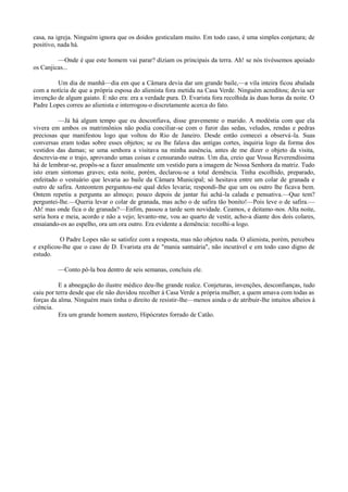 casa, na igreja. Ninguém ignora que os doidos gesticulam muito. Em todo caso, é uma simples conjetura; de
positivo, nada há.
—Onde é que este homem vai parar? diziam os principais da terra. Ah! se nós tivéssemos apoiado
os Canjicas...
Um dia de manhã—dia em que a Câmara devia dar um grande baile,—a vila inteira ficou abalada
com a notícia de que a própria esposa do alienista fora metida na Casa Verde. Ninguém acreditou; devia ser
invenção de algum gaiato. E não era: era a verdade pura. D. Evarista fora recolhida às duas horas da noite. O
Padre Lopes correu ao alienista e interrogou-o discretamente acerca do fato.
—Já há algum tempo que eu desconfiava, disse gravemente o marido. A modéstia com que ela
vivera em ambos os matrimônios não podia conciliar-se com o furor das sedas, veludos, rendas e pedras
preciosas que manifestou logo que voltou do Rio de Janeiro. Desde então comecei a observá -la. Suas
conversas eram todas sobre esses objetos; se eu lhe falava das antigas cortes, inquiria logo da forma dos
vestidos das damas; se uma senhora a visitava na minha ausência, antes de me dizer o objeto da visita,
descrevia-me o trajo, aprovando umas coisas e censurando outras. Um dia, creio que Vossa Reverendíssima
há de lembrar-se, propôs-se a fazer anualmente um vestido para a imagem de Nossa Senhora da matriz. Tudo
isto eram sintomas graves; esta noite, porém, declarou-se a total demência. Tinha escolhido, preparado,
enfeitado o vestuário que levaria ao baile da Câmara Municipal; só hesitava entre um colar de granada e
outro de safira. Anteontem perguntou-me qual deles levaria; respondi-lhe que um ou outro lhe ficava bem.
Ontem repetiu a pergunta ao almoço; pouco depois de jantar fui achá-la calada e pensativa.—Que tem?
perguntei-lhe.—Queria levar o colar de granada, mas acho o de safira tão bonito!—Pois leve o de safira.—
Ah! mas onde fica o de granada?—Enfim, passou a tarde sem novidade. Ceamos, e deitamo-nos. Alta noite,
seria hora e meia, acordo e não a vejo; levanto-me, vou ao quarto de vestir, acho-a diante dos dois colares,
ensaiando-os ao espelho, ora um ora outro. Era evidente a demência: recolhi-a logo.
O Padre Lopes não se satisfez com a resposta, mas não objetou nada. O alienista, porém, percebeu
e explicou-lhe que o caso de D. Evarista era de "mania santuária", não incurável e em todo caso digno de
estudo.
—Conto pô-la boa dentro de seis semanas, concluiu ele.
E a abnegação do ilustre médico deu-lhe grande realce. Conjeturas, invenções, desconfianças, tudo
caiu por terra desde que ele não duvidou recolher à Casa Verde a própria mulher, a quem amava com todas as
forças da alma. Ninguém mais tinha o direito de resistir-lhe—menos ainda o de atribuir-lhe intuitos alheios à
ciência.
Era um grande homem austero, Hipócrates forrado de Catão.

 