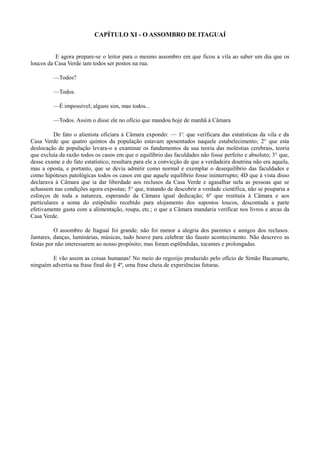 CAPÍTULO XI - O ASSOMBRO DE ITAGUAÍ
E agora prepare-se o leitor para o mesmo assombro em que ficou a vila ao saber um dia que os
loucos da Casa Verde iam todos ser postos na rua.
—Todos?
—Todos.
—É impossível; alguns sim, mas todos...
—Todos. Assim o disse ele no ofício que mandou hoje de manhã à Câmara
De fato o alienista oficiara à Câmara expondo: — 1': que verificara das estatísticas da vila e da
Casa Verde que quatro quintos da população estavam aposentados naquele estabelecimento; 2° que esta
deslocação de população levara-o a examinar os fundamentos da sua teoria das moléstias cerebrais, teoria
que excluía da razão todos os casos em que o equilíbrio das faculdades não fosse perfeito e absoluto; 3° que,
desse exame e do fato estatístico, resultara para ele a convicção de que a verdadeira doutrina não era aquela,
mas a oposta, e portanto, que se devia admitir como normal e exemplar o desequilíbrio das faculdades e
como hipóteses patológicas todos os casos em que aquele equilíbrio fosse ininterrupto; 4D que à vista disso
declarava à Câmara que ia dar liberdade aos reclusos da Casa Verde e agasalhar nela as pessoas que se
achassem nas condições agora expostas; 5° que, tratando de descobrir a verdade científica, não se pouparia a
esforços de toda a natureza, esperando da Câmara igual dedicação; 6º que restituía à Câmara e aos
particulares a soma do estipêndio recebido para alojamento dos supostos loucos, descontada a parte
efetivamente gasta com a alimentação, roupa, etc.; o que a Câmara mandaria verificar nos livros e arcas da
Casa Verde.
O assombro de Itaguaí foi grande; não foi menor a alegria dos parentes e amigos dos reclusos.
Jantares, danças, luminárias, músicas, tudo houve para celebrar tão fausto acontecimento. Não descrevo as
festas por não interessarem ao nosso propósito; mas foram esplêndidas, tocantes e prolongadas.
E vão assim as coisas humanas! No meio do regozijo produzido pelo ofício de Simão Bacamarte,
ninguém advertia na frase final do § 4º, uma frase cheia de experiências futuras.

 