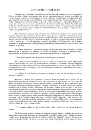 CAPÍTULO XII - O FINAL DO § 4º.
Apagaram-se as luminárias, reconstituíram-se as famílias, tudo parecia reposto nos antigos eixos.
Reinava a ordem, a Câmara exercia outra vez o governo sem nenhuma pressão externa; o presidente e o
vereador Freitas tornaram aos seus lugares. O barbeiro Porfírio, ensinado pelos acontecimentos, tendo
"provado tudo", como o poeta disse de Napoleão, e mais alguma coisa, porque Napoleão não provou a Casa
Verde, o barbeiro achou preferível a glória obscura da navalha e da tesoura às calam idades brilhantes do
poder; foi, é certo, processado; mas a população da vila implorou a clemência de Sua Majestade; daí o
perdão. João Pina foi absolvido, atendendo-se a que ele derrocara um rebelde. Os cronistas pensam que deste
fato é que nasceu o nosso adágio:—ladrão que furta ladrão tem cem anos de perdão;—adágio imoral, é
verdade, mas grandemente útil.
Não só findaram as queixas contra o alienista, mas até nenhum ressentimento ficou dos atos que ele
praticara; acrescendo que os reclusos da Casa Verde, desde que ele os declarara plenamente ajuizados,
sentiram-se tomados de profundo reconhecimento e férvido entusiasmo. Muitos entenderam que o alienista
merecia uma especial manifestação e deram-lhe um baile, ao qual se seguiram outros bailes e jantares.
Dizem as crônicas que D. Evarista a princípio tivera idéia de separar-se do consorte, mas a dor de perder a
companhia de tão grande homem venceu qualquer ressentimento de amor-próprio e o casal veio a ser ainda
mais feliz do que antes.
Não menos íntima ficou a amizade do alienista e do boticário. Este concluiu do ofício de Simão
Bacamarte que a prudência é a primeira das virtudes em tempos de revolução e apreciou muito a
magnanimidade do alienista, que ao dar-lhe a liberdade estendeu-lhe a mão de amigo velho.
—É um grande homem, disse ele à mulher, referindo aquela circunstância.
Não é preciso falar do albardeiro, do Costa, do Coelho, do Martim Brito e outros especialmente
nomeados neste escrito; basta dizer que puderam exercer livremente os seus hábitos anteriores. O próprio
Martim Brito, recluso por um discurso em que louvara enfaticamente D. Evarista, fez agora outro em honra
do insigne médico—"cujo altíssimo gênio, elevando as asas muito acima do sol, deixou abaixo de si todos os
demais espíritos da terra".
— Agradeço as suas palavras, retorquiu-lhe o alienista, e ainda me não arrependo de o haver
restituído à liberdade.
Entretanto, a Câmara que respondera o ofício de Simão Bacamarte com a ressalva de que
oportunamente estatuiria em relação ao final do § 4°, tratou enfim de legislar sobre ele. Foi adorada sem
debate uma postura, autorizando o alienista a agasalhar na Casa Verde as pessoas que se achassem no gozo
do perfeito equilíbrio das faculdades mentais. E porque a experiência da Câmara tivesse sido dolorosa,
estabeleceu ela a cláusula de que a autorização era provisória, limitada a um ano, para o fim de ser
experimentada a nova teoria psicológica, podendo a Câmara antes mesmo daquele prazo mandar fechar a
Casa Verde, se a isso fosse aconselhada por motivos de ordem pública. O vereador Freitas propôs também a
declaração de que, em nenhum caso, fossem os vereadores recolhidos ao asilo dos alienados: cláusula que foi
aceita, votada e incluída na postura apesar das reclamações do vereador Galvão. O argumento principal deste
magistrado é que a Câmara legislando sobre uma experiência científica, não podia excluir as pessoas dos
seus membros das conseqüências da lei; a exceção era odiosa e ridícula. Mal proferira estas duas palavras,
romperam os vereadores em altos brados contra a audácia e insensatez do colega; este, porem, ouviu -os e
limitou-se a dizer que votava contra a exceção.
—A vereança, concluiu ele, não nos dá nenhum poder especial nem nos elimina do espírito
humano.
Simão Bacamarte aceitou a postura com todas as restrições. Quanto à exclusão dos vereadores,
declarou que teria profundo sentimento se fosse compelido a recolhê-los à Casa Verde; a cláusula, porém, era
a melhor prova de que eles não padeciam do perfeito equilíbrio das faculdades mentais. Não acontecia o
mesmo ao vereador Galvão, cujo acerto na objeção feita, e cuja moderação na resposta dada às invectivas

 