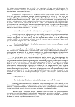 dos colegas mostravam da parte dele um cérebro bem organizado; pelo que rogava à Câmara que lho
entregasse. A Câmara sentindo-se ainda agravada pelo proceder do vereador Galvão, estimou 0 pedido do
alienista e votou unanimemente a entrega.
Compreende-se que, pela teoria nova, não bastava um fato ou um dito para recolher alguém à Casa
Verde; era preciso um longo exame, um vasto inquérito do passado e do presente. O Padre Lopes, por
exemplo, só foi capturado trinta dias depois da postura, a mulher do boticário quarenta dias. A reclusão desta
senhora encheu o consorte de indignação. Crispim Soares saiu de casa espumando de cólera e declarando às
pessoas a quem encontrava que ia arrancar as orelhas ao tirano. Um sujeito, adversário do alienista, ouvindo
na rua essa noticia, esqueceu os motivos de dissidência, e correu à casa de Simão Bacamarte a participar -lhe
o perigo que corria. Simão Bacamarte mostrou-se grato ao procedimento do adversário, e poucos minutos lhe
bastaram para conhecer a retidão dos seus sentimentos, a boa-fé, o respeito humano, a generosidade;
apertou-lhe muito as mãos, e recolheu-o à Casa Verde.
—Um caso destes é raro, disse ele à mulher pasmada. Agora esperemos o nosso Crispim.
Crispim Soares entrou. A dor vencera a raiva, o boticário não arrancou as orelhas ao alienista. Este
consolou o seu privado, assegurando-lhe que não era caso perdido; talvez a mulher tivesse alguma lesão
cerebral; ia examiná-la com muita atenção; mas antes disso não podia deixá-la na rua. E, parecendo-lhe
vantajoso reuni-los, porque a astúcia e velhacaria do marido poderiam de certo modo curar a beleza moral
que ele descobrira na esposa, disse Simão Bacamarte:
—O senhor trabalhará durante o dia na botica, mas almoçará e jantará com sua mulher, e cá passará
as noites, e os domingos e dias santos.
A proposta colocou o pobre boticário na situação do asno de Buridan. Queria viver com a mulher,
mas temia voltar à Casa Verde; e nessa luta esteve algum tempo, até que D. Evarista o tirou da dificuldade,
prometendo que se incumbiria de ver a amiga e transmitiria os recados de um para outro. Crispim Soares
beijou-lhe as mãos agradecido. Este último rasgo de egoísmo pusilânime pareceu sublime ao alienista.
Ao cabo de cinco meses estavam alojadas umas dezoito pessoas; mas Simão Bacamarte não
afrouxava; ia de rua em rua, de casa em casa, espreitando, interrogando, estudando; e quando colhia um
enfermo levava-o com a mesma alegria com que outrora os arrebanhava às dúzias. Essa mesma desproporção
confirmava a teoria nova; achara-se enfim a verdadeira patologia cerebral. Um dia conseguiu meter na Casa
Verde o juiz de fora; mas procedia com tanto escrúpulo que o não fez senão depois de estudar
minuciosamente todos os seus atos e interrogar os principais da vila. Mais de uma vez esteve prestes a
recolher pessoas perfeitamente desequilibradas; foi o que se deu com um advogado, em quem reconheceu
um tal conjunto de qualidades morais e mentais que era perigoso deixá-lo na rua. Mandou prendê-lo; mas o
agente, desconfiado, pediu-lhe para fazer uma experiência; foi ter com um compadre, demandado por um
testamento falso, e deu-lhe de conselho que tomasse por advogado o Salustiano; era o nome da pessoa em
questão.
—Então parece-lhe...?
—Sem dúvida: vá, confesse tudo, a verdade inteira, seja qual for, e confie-lhe a causa.
O homem foi ter com o advogado, confessou ter falsificado o testamento e acabou pedindo que lhe
tomasse a causa. Não se negou o advogado; estudou os papéis, arrazoou longamente, e provou a todas as
luzes que o testamento era mais que verdadeiro. A inocência do réu foi solenemente proclamada pelo juiz e a
herança passou-lhe às mãos. O distinto jurisconsulto deveu a esta experiência a liberdade.
Mas nada escapa a um espírito original e penetrante. Simão Bacamarte, que desde algum tempo
notava o zelo, a sagacidade, a paciência, a moderação daquele agente, reconheceu a habilidade e o tino com
que ele levara a cabo uma experiência tão melindrosa e complicada, e determinou recolhê -lo imediatamente
à Casa Verde; deu-lhe todavia um dos melhores cubículos.

 