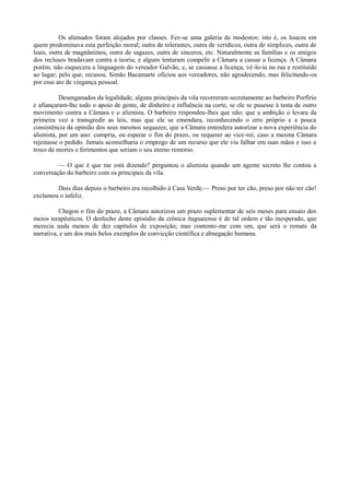 Os alienados foram alojados por classes. Fez-se uma galeria de modestos; isto é, os loucos em
quem predominava esta perfeição moral; outra de tolerantes, outra de verídicos, outra de símplices, outra de
leais, outra de magnânimos, outra de sagazes, outra de sinceros, etc. Naturalmente as famílias e os amigos
dos reclusos bradavam contra a teoria; e alguns tentaram compelir a Câmara a cassar a licença. A Câmara
porém, não esquecera a linguagem do vereador Galvão, e, se cassasse a licença, vê-lo-ia na rua e restituído
ao lugar; pelo que, recusou. Simão Bacamarte oficiou aos vereadores, não agradecendo, mas felicitando-os
por esse ato de vingança pessoal.
Desenganados da legalidade, alguns principais da vila recorreram secretamente ao barbeiro Porfírio
e afiançaram-lhe todo o apoio de gente, de dinheiro e influência na corte, se ele se pusesse à testa de outro
movimento contra a Câmara e o alienista. O barbeiro respondeu-lhes que não; que a ambição o levara da
primeira vez a transgredir as leis, mas que ele se emendara, reconhecendo o erro próprio e a pouca
consistência da opinião dos seus mesmos sequazes; que a Câmara entendera autorizar a nova experiência do
alienista, por um ano: cumpria, ou esperar o fim do prazo, ou requerer ao vice-rei, caso a mesma Câmara
rejeitasse o pedido. Jamais aconselharia o emprego de um recurso que ele viu falhar em suas mãos e isso a
troco de mortes e ferimentos que seriam o seu eterno remorso.
— O que é que me está dizendo? perguntou o alienista quando um agente secreto lhe contou a
conversação do barbeiro com os principais da vila.
Dois dias depois o barbeiro era recolhido à Casa Verde.— Preso por ter cão, preso por não ter cão!
exclamou o infeliz.
Chegou o fim do prazo, a Câmara autorizou um prazo suplementar de seis meses para ensaio dos
meios terapêuticos. O desfecho deste episódio da crônica itaguaiense é de tal ordem e tão inesperado, que
merecia nada menos de dez capítulos de exposição; mas contento-me com um, que será o remate da
narrativa, e um dos mais belos exemplos de convicção científica e abnegação humana.

 