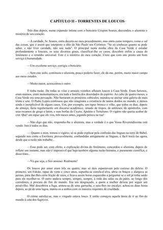 CAPÍTULO II - TORRENTES DE LOUCOS
Três dias depois, numa expansão íntima com o boticário Crispim Soares, desvendou o alienista o
mistério do seu coração.
—A caridade, Sr. Soares, entra decerto no meu procedimento, mas entra como tempero, como o sal
das coisas, que é assim que interpreto o dito de São Paulo aos Coríntios: "Se eu conhecer quanto se pode
saber, e não tiver caridade, não sou nada". O principal nesta minha obra da Casa Verde é estudar
profundamente a loucura, os seus diversos graus, classificar-lhe os casos, descobrir enfim a causa do
fenômeno e o remédio universal. Este é o mistério do meu coração. Creio que com isto presto um bom
serviço à humanidade.
—Um excelente serviço, corrigiu o boticário.
—Sem este asilo, continuou o alienista, pouco poderia fazer; ele dá-me, porém, muito maior campo
aos meus estudos.
—Muito maior, acrescentou o outro.
E tinha razão. De todas as vilas e arraiais vizinhos afluíam loucos à Casa Verde. Eram furiosos,
eram mansos, eram monomaníacos, era toda a família dos deserdados do espírito. Ao cabo de quatro meses, a
Casa Verde era uma povoação. Não bastaram os primeiros cubículos; mandou-se anexar uma galeria de mais
trinta e sete. O Padre Lopes confessou que não imaginara a existência de tantos doidos no mundo, e menos
ainda o inexplicável de alguns casos. Um, por exemplo, um rapaz bronco e vilão, que todos os dias, depois
do almoço, fazia regularmente um discurso acadêmico, ornado de tropos, de antíteses, de apóstrofes, com
seus recamos de grego e latim, e suas borlas de Cícero, Apuleio e Tertuliano. O vigário não queria acabar de
crer. Quê! um rapaz que ele vira, três meses antes, jogando peteca na rua!
—Não digo que não, respondia-lhe o alienista; mas a verdade é o que Vossa Reverendíssima está
vendo. Isto é todos os dias.
— Quanto a mim, tornou o vigário, só se pode explicar pela confusão das línguas na torre de Babel,
segundo nos conta a Escritura; provavelmente, confundidas antigamente as línguas, é fácil trocá-las agora,
desde que a razão não trabalhe...
—Essa pode ser, com efeito, a explicação divina do fenômeno, concordou o alienista, depois de
refletir um instante, mas não é impossível que haja também alguma razão humana, e puramente científica, e
disso trato...
—Vá que seja, e fico ansioso. Realmente!
Os loucos por amor eram três ou quatro, mas só dois espantavam pelo curioso do delírio. O
primeiro, um Falcão, rapaz de vinte e cinco anos, supunha-se estrela-d’alva, abria os braços e alargava as
pernas, para dar-lhes certa feição de raios, e ficava assim horas esquecidas a perguntar se o sol já tinha saído
para ele recolher-se. O outro andava sempre, sempre, sempre, à roda das salas ou do pátio, ao longo dos
corredores, à procura do fim do mundo. Era um desgraçado, a quem a mulher deixou por seguir um
peralvilho. Mal descobrira a fuga, armou-se de uma garrucha, e saiu-lhes no encalço; achou-os duas horas
depois, ao pé de uma lagoa, matou-os a ambos com os maiores requintes de crueldade.
O ciúme satisfez-se, mas o vingado estava louco. E então começou aquela ânsia de ir ao fim do
mundo à cata dos fugitivos.

 