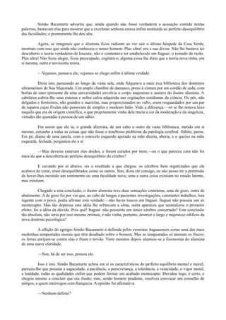 Simão Bacamarte advertiu que, ainda quando não fosse verdadeira a acusação contida nestas
palavras, bastavam elas para mostrar que a excelente senhora estava enfim restituída ao perfeito desequilíbrio
das faculdades; e prontamente lhe deu alta.
Agora, se imaginais que o alienista ficou radiante ao ver sair o último hóspede da Casa Verde,
mostrais com isso que ainda não conheceis o nosso homem. Plus ultra! era a sua divisa. Não lhe bastava ter
descoberto a teoria verdadeira da loucura; não o contentava ter estabelecido em Itaguaí. o reinado da razão.
Plus ultra! Não ficou alegre, ficou preocupado, cogitativo; alguma coisa lhe dizia que a teoria nova tinha, em
si mesma, outra e novíssima teoria.
—Vejamos, pensava ele; vejamos se chego enfim à última verdade.
Dizia isto, passeando ao longo da vasta sala, onde fulgurava a mais rica biblioteca dos domínios
ultramarinos de Sua Majestade. Um amplo chambre de damasco, preso à cintura por um cordão de seda, com
borlas de ouro (presente de uma universidade) envolvia o corpo majestoso e austero do ilustre alienista. A
cabeleira cobria-lhe uma extensa e nobre calva adquirida nas cogitações cotidianas da ciência. Os pés, não
delgados e femininos, não graúdos e mariolas, mas proporcionados ao vulto, eram resguardados por um par
de sapatos cujas fivelas não passavam de simples e modesto latão. Vede a diferença:—só se lhe notava luxo
naquilo que era de origem científica; o que propriamente vinha dele trazia a cor da moderação e da singeleza,
virtudes tão ajustadas à pessoa de um sábio.
Era assim que ele ia, o grande alienista, de um cabo a outro da vasta biblioteca, metido em si
mesmo, estranho a todas as coisas que não fosse o tenebroso problema da patologia cerebral. Súbito, parou.
Em pé, diante de uma janela, com o cotovelo esquerdo apoiado na mão direita, aberta, e o queixo na mão
esquerda, fechada, perguntou ele a si:
—Mas deveras estariam eles doidos, e foram curados por mim,—ou o que pareceu cura não foi
mais do que a descoberta do perfeito desequilíbrio do cérebro?
E cavando por aí abaixo, eis o resultado a que chegou: os cérebros bem organizados que ele
acabava de curar, eram desequilibrados como os outros. Sim, dizia ele consigo, eu não posso ter a pretensão
de haver-lhes incutido um sentimento ou uma faculdade nova; uma e outra coisa existiam no estado latente,
mas existiam.
Chegado a esta conclusão, o ilustre alienista teve duas sensações contrárias, uma de gozo, outra de
abatimento. A de gozo foi por ver que, ao cabo de longas e pacientes investigações, constantes trabalhos, luta
ingente com o povo, podia afirmar esta verdade:—não havia loucos em Itaguaí. Itaguaí não possuía um só
mentecapto. Mas tão depressa esta idéia lhe refrescara a alma, outra apareceu que neutralizou o primeiro
efeito; foi a idéia da dúvida. Pois quê! Itaguaí. não possuiria um único cérebro concertado? Esta conclusão
tão absoluta, não seria por isso mesmo errônea, e não vinha, portanto, destruir o largo e majestoso edifício da
nova doutrina psicológica?
A aflição do egrégio Simão Bacamarte é definida pelos cronistas itaguaienses como uma das mais
medonhas tempestades morais que têm desabado sobre o homem. Mas as tempestades só aterram os fracos;
os forres enrijam-se contra elas e fitam o trovão. Vinte minutos depois alumiou-se a fisionomia do alienista
de uma suave claridade.
—Sim, há de ser isso, pensou ele.
Isso é isto. Simão Bacamarte achou em si os característicos do perfeito equilíbrio mental e moral;
pareceu-lhe que possuía a sagacidade, a paciência, a perseverança, a tolerância, a veracidade, o vigor moral,
a lealdade, todas as qualidades enfim que podem formar um acabado mentecapto. Duvidou logo, é certo, e
chegou mesmo a concluir que era ilusão; mas, sendo homem prudente, resolveu convocar um conselho de
amigos, a quem interrogou com franqueza. A opinião foi afirmativa.
—Nenhum defeito?

 