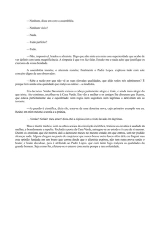 —Nenhum, disse em coro a assembléia.
—Nenhum vício?
—Nada.
—Tudo perfeito?
—Tudo.
—Não, impossível, bradou o alienista. Digo que não sinto em mim essa superioridade que acabo de
ver definir com tanta magnificência. A simpatia é que vos faz falar. Estudo-me e nada acho que justifique os
excessos da vossa bondade.
A assembléia insistiu; o alienista resistiu; finalmente o Padre Lopes. explicou tudo com este
conceito digno de um observador:
—Sabe a razão por que não vê as suas elevadas qualidades, que aliás todos nós admiramos? É
porque tem ainda uma qualidade que realça as outras:—a modéstia.
Era decisivo. Simão Bacamarte curvou a cabeça juntamente alegre e triste, e ainda mais alegre do
que triste. Ato continuo, recolheu-se à Casa Verde. Em vão a mulher e os amigos lhe disseram que ficasse,
que estava perfeitamente são e equilibrado: nem rogos nem sugestões nem lágrimas o detiveram um só
instante.
—A questão é científica, dizia ele; trata-se de uma doutrina nova, cujo primeiro exemplo sou eu.
Reúno em mim mesmo a teoria e a prática.
—Simão! Simão! meu amor! dizia-lhe a esposa com o rosto lavado em lágrimas.
Mas o ilustre médico, com os olhos acesos da convicção científica, trancou os ouvidos à saudade da
mulher, e brandamente a repeliu. Fechada a porta da Casa Verde, entregou-se ao estudo e à cura de si mesmo.
Dizem os cronistas que ele morreu dali a dezessete meses no mesmo estado em que entrou, sem ter podido
alcançar nada. Alguns chegam ao ponto de conjeturar que nunca houve outro louco além dele em Itaguaí mas
esta opinião fundada em um boato que correu desde que o alienista expirou, não tem outra prova senão o
boato; e boato duvidoso, pois é atribuído ao Padre Lopes. que com tanto fogo realçara as qualidades do
grande homem. Seja como for, efetuou-se o enterro com muita pompa e rara solenidade.

 