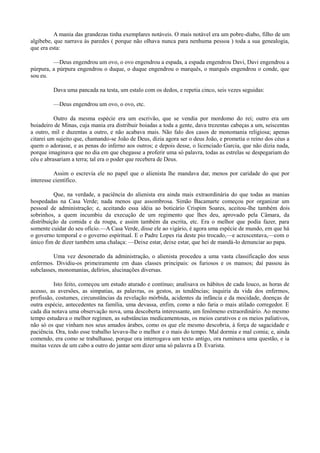 A mania das grandezas tinha exemplares notáveis. O mais notável era um pobre-diabo, filho de um
algibebe, que narrava às paredes ( porque não olhava nunca para nenhuma pessoa ) toda a sua genealogia,
que era esta:
—Deus engendrou um ovo, o ovo engendrou a espada, a espada engendrou Davi, Davi engendrou a
púrpura, a púrpura engendrou o duque, o duque engendrou o marquês, o marquês engendrou o conde, que
sou eu.
Dava uma pancada na testa, um estalo com os dedos, e repetia cinco, seis vezes seguidas:
—Deus engendrou um ovo, o ovo, etc.
Outro da mesma espécie era um escrivão, que se vendia por mordomo do rei; outro era um
boiadeiro de Minas, cuja mania era distribuir boiadas a toda a gente, dava trezentas cabeças a um, seiscentas
a outro, mil e duzentas a outro, e não acabava mais. Não falo dos casos de monomania religiosa; apenas
citarei um sujeito que, chamando-se João de Deus, dizia agora ser o deus João, e prometia o reino dos céus a
quem o adorasse, e as penas do inferno aos outros; e depois desse, o licenciado Garcia, que não dizia nada,
porque imaginava que no dia em que chegasse a proferir uma só palavra, todas as estrelas se despegariam do
céu e abrasariam a terra; tal era o poder que recebera de Deus.
Assim o escrevia ele no papel que o alienista lhe mandava dar, menos por caridade do que por
interesse científico.
Que, na verdade, a paciência do alienista era ainda mais extraordinária do que todas as manias
hospedadas na Casa Verde; nada menos que assombrosa. Simão Bacamarte começou por organizar um
pessoal de administração; e, aceitando essa idéia ao boticário Crispim Soares, aceitou-lhe também dois
sobrinhos, a quem incumbiu da execução de um regimento que lhes deu, aprovado pela Câmara, da
distribuição da comida e da roupa, e assim também da escrita, etc. Era o melhor que podia fazer, para
somente cuidar do seu ofício.—A Casa Verde, disse ele ao vigário, é agora uma espécie de mundo, em que há
o governo temporal e o governo espiritual. E o Padre Lopes ria deste pio trocado,—e acrescentava,—com o
único fim de dizer também uma chalaça: —Deixe estar, deixe estar, que hei de mandá-lo denunciar ao papa.
Uma vez desonerado da administração, o alienista procedeu a uma vasta classificação dos seus
enfermos. Dividiu-os primeiramente em duas classes principais: os furiosos e os mansos; daí passou às
subclasses, monomanias, delírios, alucinações diversas.
Isto feito, começou um estudo aturado e contínuo; analisava os hábitos de cada louco, as horas de
acesso, as aversões, as simpatias, as palavras, os gestos, as tendências; inquiria da vida dos enfermos,
profissão, costumes, circunstâncias da revelação mórbida, acidentes da infância e da mocidade, doenças de
outra espécie, antecedentes na família, uma devassa, enfim, como a não faria o mais atilado corregedor. E
cada dia notava uma observação nova, uma descoberta interessante, um fenômeno extraordinário. Ao mesmo
tempo estudava o melhor regímen, as substâncias medicamentosas, os meios curativos e os meios paliativos,
não só os que vinham nos seus amados árabes, como os que ele mesmo descobria, à força de sagacidade e
paciência. Ora, todo esse trabalho levava-lhe o melhor e o mais do tempo. Mal dormia e mal comia; e, ainda
comendo, era como se trabalhasse, porque ora interrogava um texto antigo, ora ruminava uma questão, e ia
muitas vezes de um cabo a outro do jantar sem dizer uma só palavra a D. Evarista.

 
