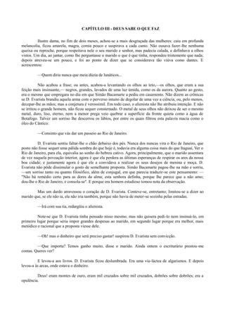 CAPÍTULO III - DEUS SABE O QUE FAZ
Ilustre dama, no fim de dois meses, achou-se a mais desgraçada das mulheres: caiu em profunda
melancolia, ficou amarela, magra, comia pouco e suspirava a cada canto. Não ousava fazer-lhe nenhuma
queixa ou reproche, porque respeitava nele o seu marido e senhor, mas padecia calada, e definhava a olhos
vistos. Um dia, ao jantar, como lhe perguntasse o marido o que é que tinha, respondeu tristemente que nada;
depois atreveu-se um pouco, e foi ao ponto de dizer que se considerava tão viúva como dantes. E
acrescentou:
—Quem diria nunca que meia dúzia de lunáticos...
Não acabou a frase; ou antes, acabou-a levantando os olhos ao teto,—os olhos, que eram a sua
feição mais insinuante,— negros, grandes, lavados de uma luz úmida, como os da aurora. Quanto ao gesto,
era o mesmo que empregara no dia em que Simão Bacamarte a pediu em casamento. Não dizem as crônicas
se D. Evarista brandiu aquela arma com o perverso intuito de degolar de uma vez a ciência, ou, pelo menos,
decepar-lhe as mãos; mas a conjetura é verossímil. Em todo caso, o alienista não lhe atribuiu intenção. E não
se irritou o grande homem, não ficou sequer consternado. O metal de seus olhos não deixou de ser o mesmo
metal, duro, liso, eterno, nem a menor prega veio quebrar a superfície da fronte quieta como a água de
Botafogo. Talvez um sorriso lhe descerrou os lábios, por entre os quais filtrou esta palavra macia como o
óleo do Cântico:
—Consinto que vás dar um passeio ao Rio de Janeiro.
D. Evarista sentiu faltar-lhe o chão debaixo dos pés. Nunca dos nuncas vira o Rio de Janeiro, que
posto não fosse sequer uma pálida sombra do que hoje é, todavia era alguma coisa mais do que Itaguaí, Ver o
Rio de Janeiro, para ela, equivalia ao sonho do hebreu cativo. Agora, principalmente, que o marido assentara
de vez naquela povoação interior, agora é que ela perdera as últimas esperanças de respirar os ares da nossa
boa cidade; e justamente agora é que ele a convidava a realizar os seus desejos de menina e moça. D.
Evarista não pôde dissimular o gosto de semelhante proposta. Simão Bacamarte pagou-lhe na mão e sorriu,
—um sorriso tanto ou quanto filosófico, além de conjugal, em que parecia traduzir-se este pensamento: —
"Não há remédio certo para as dores da alma; esta senhora definha, porque lhe parece que a não amo;
dou-lhe o Rio de Janeiro, e consola-se". E porque era homem estudioso tomou nota da observação.
Mas um dardo atravessou o coração de D. Evarista. Conteve-se, entretanto; limitou-se a dizer ao
marido que, se ele não ia, ela não iria também, porque não havia de meter-se sozinha pelas estradas.
—Irá com sua tia, redargüiu o alienista.
Note-se que D. Evarista tinha pensado nisso mesmo; mas não quisera pedi-lo nem insinuá-lo, em
primeiro lugar porque seria impor grandes despesas ao marido, em segundo lugar porque era melhor, mais
metódico e racional que a proposta viesse dele.
—Oh! mas o dinheiro que será preciso gastar! suspirou D. Evarista sem convicção.
—Que importa? Temos ganho muito, disse o marido. Ainda ontem o escriturário prestou-me
contas. Queres ver?
E levou-a aos livros. D. Evarista ficou deslumbrada. Era uma via-láctea de algarismos. E depois
levou-a às arcas, onde estava o dinheiro.
Deus! eram montes de ouro, eram mil cruzados sobre mil cruzados, dobrões sobre dobrões; era a
opulência.

 