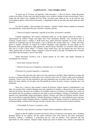 CAPÍTULO IV - UMA TEORIA NOVA
Ao passo que D. Evarista, em lágrimas, vinha buscando o 1 [Rio de Janeiro, Simão Bacamarte
estudava por todos os lados uma certa idéia arrojada e nova, própria a alargar as bases da psicologia. Todo o
tempo que lhe sobrava dos cuidados da Casa Verde, era pouco para andar na rua, ou de casa em casa,
conversando as gentes, sobre trinta mil assuntos, e virgulando as falas de um olhar que metia medo aos mais
heróicos.
Um dia de manhã,—eram passadas três semanas,—estando Crispim Soares ocupado em temperar
um medicamento, vieram dizer-lhe que o alienista o mandava chamar.
—Trata-se de negócio importante, segundo ele me disse, acrescentou o portador.
Crispim empalideceu. Que negócio importante podia ser, se não alguma notícia da comitiva, e
especialmente da mulher? Porque este tópico deve ficar claramente definido, visto insistirem nele os
cronistas; Crispim amava a mulher, e, desde trinta anos, nunca estiveram separados um só dia. Assim se
explicam os monólogos que ele fazia agora, e que os fâmulos lhe ouviam muita vez:—"Anda, bem feito,
quem te mandou consentir na viagem de Cesária? Bajulador, torpe bajulador! Só para adular ao Dr.
Bacamarte. Pois agora agüenta-te; anda, agüenta-te, alma de lacaio, fracalhão, vil, miserável. Dizes amem a
tudo, não é? aí tens o lucro, biltre!"—E muitos outros nomes feios, que um homem não deve dizer aos
outros, quanto mais a si mesmo. Daqui a imaginar o efeito do recado é um nada. Tão depressa ele o recebeu
como abriu mão das drogas e voou à Casa Verde.
Simão Bacamarte recebeu-o com a alegria própria de um sábio, uma alegria abotoada de
circunspeção até o pescoço.
—Estou muito contente, disse ele.
—Notícias do nosso povo? perguntou o boticário com a voz trêmula.
O alienista fez um gesto magnífico, e respondeu:
—Trata-se de coisa mais alta, trata-se de uma experiência científica. Digo experiência, porque não
me atrevo a assegurar desde já a minha idéia; nem a ciência é outra coisa, Sr. Soares, senão uma investigação
constante. Trata-se, pois, de uma experiência, mas uma experiência que vai mudar a face da Terra. A loucura,
objeto dos meus estudos, era até agora uma ilha perdida no oceano da razão; começo a suspeitar que é um
continente.
Disse isto, e calou-se, para ruminar o pasmo do boticário. Depois explicou compridamente a sua
idéia. No conceito dele a insânia abrangia uma vasta superfície de cérebros; e desenvolveu isto com grande
cópia de raciocínios, de textos, de exemplos. Os exemplos achou-os na história e em Itaguaí mas, como um
raro espírito que era, reconheceu o perigo de citar todos os casos de Itaguaí e refugiou -se na história. Assim,
apontou com especialidade alguns personagens célebres, Sócrates, que tinha um demônio familiar, Pascal,
que via um abismo à esquerda, Maomé, Caracala, Domiciano, Calígula, etc., uma enfiada de casos e pessoas,
em que de mistura vinham entidades odiosas, e entidades ridículas. E porque o boticário se admirasse de uma
tal promiscuidade, o alienista disse-lhe que era tudo a mesma coisa, e até acrescentou sentenciosamente:
—A ferocidade, Sr. Soares, é o grotesco a sério.
—Gracioso, muito gracioso! exclamou Crispim Soares levantando as mãos ao céu.
Quanto à idéia de ampliar 0 território da loucura, achou-a 0 boticário extravagante; mas a modéstia,
principal adorno de seu espírito, não lhe sofreu confessar outra coisa além de um nobre entusiasmo;
declarou-a sublime e verdadeira, e acrescentou que era "caso de matraca". Esta expressão não tem
equivalente no estilo moderno. Naquele tempo, Itaguaí que como as demais vilas, arraiais e povoações da

 