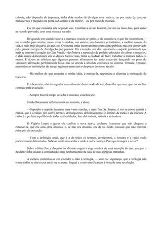 colônia, não dispunha de imprensa, tinha dois modos de divulgar uma notícia; ou por meio de cartazes
manuscritos e pregados na porta da Câmara, e da matriz;—ou por meio de matraca.
Eis em que consistia este segundo uso. Contratava-se um homem, por um ou mais dias, para andar
as ruas do povoado, com uma matraca na mão.
De quando em quando tocava a matraca, reunia-se gente, e ele anunciava o que lhe incumbiam,—
um remédio para sezões, umas terras lavradias, um soneto, um donativo eclesiástico, a melhor tesoura da
vila, o mais belo discurso do ano, etc. O sistema tinha inconvenientes para a paz pública; mas era conservado
pela grande energia de divulgação que possuía. Por exemplo, um dos vereadores,—aquele justamente que
mais se opusera à criação da Casa Verde,—desfrutava a reputação de perfeito educador de cobras e macacos,
e aliás nunca domesticara um só desses bichos; mas, tinha o cuidado de fazer trabalhar a matraca todos os
meses. E dizem as crônicas que algumas pessoas afirmavam ter visto cascavéis dançando no peito do
vereador; afirmação perfeitamente falsa, mas só devida à absoluta confiança no sistema. Verdade, verdade,
nem todas as instituições do antigo regímen mereciam o desprezo do nosso século.
—Há melhor do que anunciar a minha idéia, é praticá-la, respondeu o alienista à insinuação do
boticário.
E o boticário, não divergindo sensivelmente deste modo de ver, disse-lhe que sim, que era melhor
começar pela execução.
—Sempre haverá tempo de a dar à matraca, concluiu ele.
Simão Bacamarte refletiu ainda um instante, e disse:
—Suponho o espírito humano uma vasta concha, o meu fim, Sr. Soares, é ver se posso extrair a
pérola, que é a razão; por outros termos, demarquemos definitivamente os limites da razão e da loucura. A
razão é o perfeito equilíbrio de todas as faculdades; fora daí insânia, insânia e só insânia.
O Vigário Lopes a quem ele confiou a nova teoria, declarou lisamente que não chegava a
entendê-la, que era uma obra absurda, e, se não era absurda, era de tal modo colossal que não merecia
princípio de execução.
—Com a definição atual, que é a de todos os tempos, acrescentou, a loucura e a razão estão
perfeitamente delimitadas. Sabe-se onde uma acaba e onde a outra começa. Para que transpor a cerca?
Sobre o lábio fino e discreto do alienista rogou a vaga sombra de uma intenção de riso, em que o
desdém vinha casado à comiseração; mas nenhuma palavra saiu de suas egrégias entranhas.
A ciência contentou-se em estender a mão à teologia, — com tal segurança, que a teologia não
soube enfim se devia crer em si ou na outra. Itaguaí e o universo ficavam à beira de uma revolução.

 