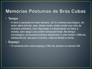 • Tempo
• A obra é apoiada em dois tempos. Um é o tempo psicológico, do
autor além-túmulo, que, desse modo, pode contar sua vida de
maneira arbitrária, com digressão e manipulando os fatos á
revelia, sem segui uma ordem temporal linear. No tempo
cronológico, os acontecimentos obedecem a uma ordem: infância,
adolescência, ida para Coimbra, volta ao Brasil e morte.
• Espaço
• O romance tem como espaço o Rio de Janeiro no século XIX
 