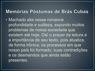 • Machado alia nesse romance
profundidade e sutileza, expondo muitos
problemas de nossa sociedade que
existem até hoje. Daí o prazer da leitura e
a importância de seu texto, pois atualiza,
de forma irônica, os processos em que
nosso país foi formado, suas contradições
e os desmandos que ainda estão
presentes
 