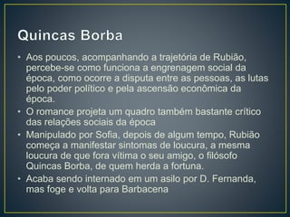 • Aos poucos, acompanhando a trajetória de Rubião,
percebe-se como funciona a engrenagem social da
época, como ocorre a disputa entre as pessoas, as lutas
pelo poder político e pela ascensão econômica da
época.
• O romance projeta um quadro também bastante crítico
das relações sociais da época
• Manipulado por Sofia, depois de algum tempo, Rubião
começa a manifestar sintomas de loucura, a mesma
loucura de que fora vítima o seu amigo, o filósofo
Quincas Borba, de quem herda a fortuna.
• Acaba sendo internado em um asilo por D. Fernanda,
mas foge e volta para Barbacena
 
