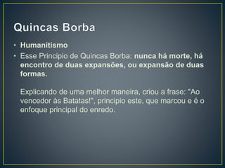 • Humanitismo
• Esse Principio de Quincas Borba: nunca há morte, há
encontro de duas expansões, ou expansão de duas
formas.
Explicando de uma melhor maneira, criou a frase: "Ao
vencedor às Batatas!", principio este, que marcou e é o
enfoque principal do enredo.
 