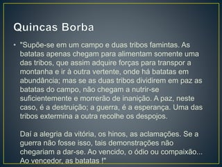 • "Supõe-se em um campo e duas tribos famintas. As
batatas apenas chegam para alimentam somente uma
das tribos, que assim adquire forças para transpor a
montanha e ir à outra vertente, onde há batatas em
abundância; mas se as duas tribos dividirem em paz as
batatas do campo, não chegam a nutrir-se
suficientemente e morrerão de inanição. A paz, neste
caso, é a destruição; a guerra, é a esperança. Uma das
tribos extermina a outra recolhe os despojos.
Daí a alegria da vitória, os hinos, as aclamações. Se a
guerra não fosse isso, tais demonstrações não
chegariam a dar-se. Ao vencido, o ódio ou compaixão...
Ao vencedor, as batatas !"
 