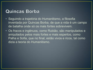 • Seguindo a trajetória do Humanitismo, a filosofia
inventada por Quincas Borba, de que a vida é um campo
de batalha onde só os mais fortes sobrevivem.
• Os fracos e ingênuos, como Rubião, são manipulados e
aniquilados pelos mais fortes e mais espertos, como
Palha e Sofia, que no final, estão vivos e ricos, tal como
dizia a teoria do Humanitismo.
 
