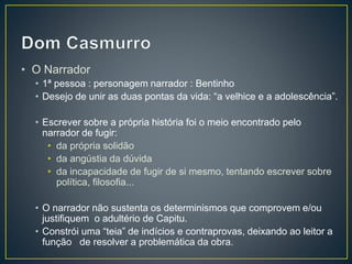 • O Narrador
• 1ª pessoa : personagem narrador : Bentinho
• Desejo de unir as duas pontas da vida: “a velhice e a adolescência”.
• Escrever sobre a própria história foi o meio encontrado pelo
narrador de fugir:
• da própria solidão
• da angústia da dúvida
• da incapacidade de fugir de si mesmo, tentando escrever sobre
política, filosofia...
• O narrador não sustenta os determinismos que comprovem e/ou
justifiquem o adultério de Capitu.
• Constrói uma “teia” de indícios e contraprovas, deixando ao leitor a
função de resolver a problemática da obra.
 