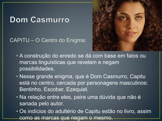 CAPITU – O Centro do Enigma:
• A construção do enredo se dá com base em fatos ou
marcas linguísticas que revelam e negam
possibilidades.
• Nesse grande enigma, que é Dom Casmurro, Capitu
está no centro, cercada por personagens masculinos:
Bentinho, Escobar, Ezequiel.
• Na relação entre eles, paira uma dúvida que não é
sanada pelo autor.
• Os indícios do adultério de Capitu estão no livro, assim
como as marcas que negam o mesmo.
 