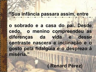 “Sua infância passara assim, entre
o sobrado e a casa do pai. Desde
cedo, o menino compreendeu as
diferenças da vida e desse
contraste nascera a inclinação e o
gosto pela fidalguia e o desprezo à
miséria.”
( Renard Pérez)
 