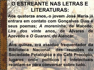 O ESTREANTE NAS LETRAS E
LITERATURAS:
Aos quatorze anos, o jovem José Maria já
entrara em contato com Gonçalves Dias e
seus poemas; A moreninha, de Macedo;
Lira dos vinte anos, de Álvares de
Azevedo e O Guarani, de Alencar.
Aos quinze, era assíduo frequentador da
Biblioteca Nacional; das reuniões da
Sociedade Petalógica e do Café Procópio,
lugares onde políticos e intelectuais
reuniam-se para conversar sobre tudo.
 