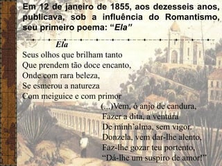 Em 12 de janeiro de 1855, aos dezesseis anos,
publicava, sob a influência do Romantismo,
seu primeiro poema: “Ela”
Ela
Seus olhos que brilham tanto
Que prendem tão doce encanto,
Onde com rara beleza,
Se esmerou a natureza
Com meiguice e com primor
(...)Vem, ó anjo de candura,
Fazer a dita, a ventura
De minh’alma, sem vigor.
Donzela, vem dar-lhe alento,
Faz-lhe gozar teu portento,
“Dá-lhe um suspiro de amor!”
 