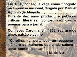 Em 1856, consegue vaga como tipógrafo
na Imprensa nacional, dirigida por Manuel
Antônio de Almeida.
Durante dez anos produziu e publicou
críticas literárias, contos, crônicas e
poemas para o jornal.
Conheceu Carolina, em 1868, seu grande
amor, paixão e delírio
“Carolina, tu pertences ao pequeno
número de mulheres que ainda sabem
amar, sentir e pensar.”
( M. de A .)
 