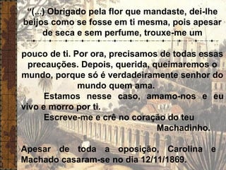 “(...) Obrigado pela flor que mandaste, dei-lhe
beijos como se fosse em ti mesma, pois apesar
de seca e sem perfume, trouxe-me um
pouco de ti. Por ora, precisamos de todas essas
precauções. Depois, querida, queimaremos o
mundo, porque só é verdadeiramente senhor do
mundo quem ama.
Estamos nesse caso, amamo-nos e eu
vivo e morro por ti.
Escreve-me e crê no coração do teu
Machadinho.
Apesar de toda a oposição, Carolina e
Machado casaram-se no dia 12/11/1869.
 