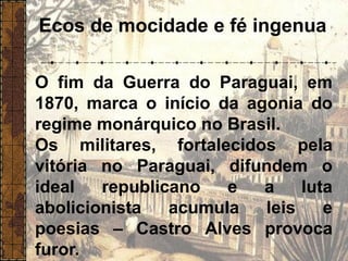 Ecos de mocidade e fé ingenua
O fim da Guerra do Paraguai, em
1870, marca o início da agonia do
regime monárquico no Brasil.
Os militares, fortalecidos pela
vitória no Paraguai, difundem o
ideal republicano e a luta
abolicionista acumula leis e
poesias – Castro Alves provoca
furor.
 