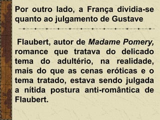 Por outro lado, a França dividia-se
quanto ao julgamento de Gustave
Flaubert, autor de Madame Pomery,
romance que tratava do delicado
tema do adultério, na realidade,
mais do que as cenas eróticas e o
tema tratado, estava sendo julgada
a nítida postura anti-romântica de
Flaubert.
 