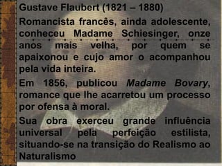 Gustave Flaubert (1821 – 1880)
Romancista francês, ainda adolescente,
conheceu Madame Schiesinger, onze
anos mais velha, por quem se
apaixonou e cujo amor o acompanhou
pela vida inteira.
Em 1856, publicou Madame Bovary,
romance que lhe acarretou um processo
por ofensa à moral.
Sua obra exerceu grande influência
universal pela perfeição estilista,
situando-se na transição do Realismo ao
Naturalismo
 