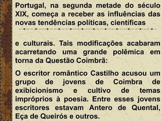 Portugal, na segunda metade do século
XIX, começa a receber as influências das
novas tendências políticas, científicas
e culturais. Tais modificações acabaram
acarretando uma grande polêmica em
torna da Questão Coimbrã:
O escritor romântico Castilho acusou um
grupo de jovens de Coimbra de
exibicionismo e cultivo de temas
impróprios à poesia. Entre esses jovens
escritores estavam Antero de Quental,
Eça de Queirós e outros.
 