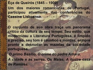 Éça de Queirós (1845 – 1900)
Um dos maiores romancistas de Portugal,
participou ativamente das conferências do
Cassino Lisboense.
O conjunto de sua obra traça um panorama
crítico da cultura de seu tempo. Seu estilo, que
modernizou a Literatura Portuguesa, é límpido
e preciso, seu tom é cáustico e mordaz, sempre
pronto a desnudar as mazelas da sociedade
portuguesa.
O primo Basílio, O crime do padre Amaro,
A cidade e as serras, Os Maias, A ilustre casa
de Ramires.
 
