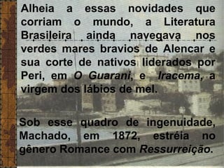 Alheia a essas novidades que
corriam o mundo, a Literatura
Brasileira ainda navegava nos
verdes mares bravios de Alencar e
sua corte de nativos liderados por
Peri, em O Guarani, e Iracema, a
virgem dos lábios de mel.
Sob esse quadro de ingenuidade,
Machado, em 1872, estréia no
gênero Romance com Ressurreição.
 