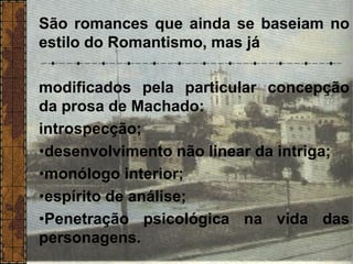 São romances que ainda se baseiam no
estilo do Romantismo, mas já
modificados pela particular concepção
da prosa de Machado:
introspecção;
•desenvolvimento não linear da intriga;
•monólogo interior;
•espírito de análise;
•Penetração psicológica na vida das
personagens.
 