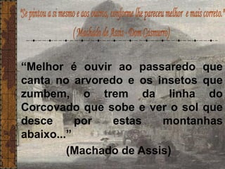 “Melhor é ouvir ao passaredo que
canta no arvoredo e os insetos que
zumbem, o trem da linha do
Corcovado que sobe e ver o sol que
desce por estas montanhas
abaixo...”
(Machado de Assis)
 
