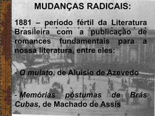 MUDANÇAS RADICAIS:
1881 – período fértil da Literatura
Brasileira com a publicação de
romances fundamentais para a
nossa literatura, entre eles:
- O mulato, de Aluísio de Azevedo
- Memórias póstumas de Brás
Cubas, de Machado de Assis
 