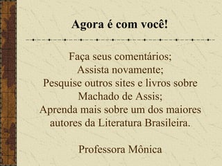 Faça seus comentários;
Assista novamente;
Pesquise outros sites e livros sobre
Machado de Assis;
Aprenda mais sobre um dos maiores
autores da Literatura Brasileira.
Professora Mônica
Agora é com você!
 
