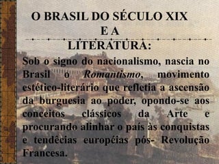 O BRASIL DO SÉCULO XIX
E A
LITERATURA:
Sob o signo do nacionalismo, nascia no
Brasil o Romantismo, movimento
estético-literário que refletia a ascensão
da burguesia ao poder, opondo-se aos
conceitos clássicos da Arte e
procurando alinhar o país às conquistas
e tendêcias européias pós- Revolução
Francesa.
 