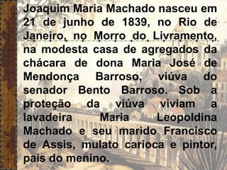 Joaquim Maria Machado nasceu em
21 de junho de 1839, no Rio de
Janeiro, no Morro do Livramento,
na modesta casa de agregados da
chácara de dona Maria José de
Mendonça Barroso, viúva do
senador Bento Barroso. Sob a
proteção da viúva viviam a
lavadeira Maria Leopoldina
Machado e seu marido Francisco
de Assis, mulato carioca e pintor,
pais do menino.
 