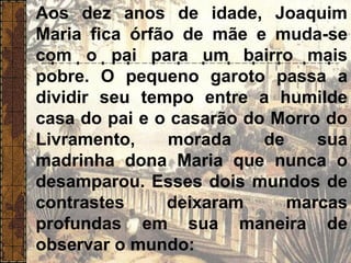 Aos dez anos de idade, Joaquim
Maria fica órfão de mãe e muda-se
com o pai para um bairro mais
pobre. O pequeno garoto passa a
dividir seu tempo entre a humilde
casa do pai e o casarão do Morro do
Livramento, morada de sua
madrinha dona Maria que nunca o
desamparou. Esses dois mundos de
contrastes deixaram marcas
profundas em sua maneira de
observar o mundo:
“
 