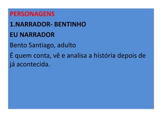 PERSONAGENS 
1.NARRADOR- BENTINHO 
EU NARRADOR 
Bento Santiago, adulto 
É quem conta, vê e analisa a história depois de 
já acontecida. 
 