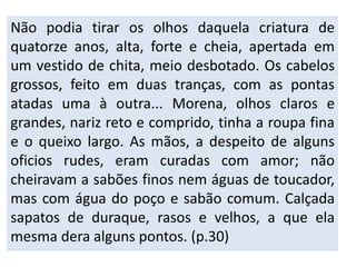 Não podia tirar os olhos daquela criatura de 
quatorze anos, alta, forte e cheia, apertada em 
um vestido de chita, meio desbotado. Os cabelos 
grossos, feito em duas tranças, com as pontas 
atadas uma à outra... Morena, olhos claros e 
grandes, nariz reto e comprido, tinha a roupa fina 
e o queixo largo. As mãos, a despeito de alguns 
oficios rudes, eram curadas com amor; não 
cheiravam a sabões finos nem águas de toucador, 
mas com água do poço e sabão comum. Calçada 
sapatos de duraque, rasos e velhos, a que ela 
mesma dera alguns pontos. (p.30) 
 