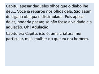 Capitu, apesar daqueles olhos que o diabo lhe 
deu... Voce já reparou nos olhos dela. São assim 
de cigana oblíqua e dissimulada. Pois apesar 
deles, poderia passar, se não fosse a vaidade e a 
adulação. Oh! Adulação. 
Capitu era Capitu, isto é, uma criatura mui 
particular, mais mulher do que eu era homem. 
 