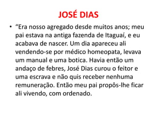 JOSÉ DIAS 
• “Era nosso agregado desde muitos anos; meu 
pai estava na antiga fazenda de Itaguaí, e eu 
acabava de nascer. Um dia apareceu ali 
vendendo-se por médico homeopata, levava 
um manual e uma botica. Havia então um 
andaço de febres, José Dias curou o feitor e 
uma escrava e não quis receber nenhuma 
remuneração. Então meu pai propôs-lhe ficar 
ali vivendo, com ordenado. 
 