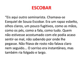 ESCOBAR 
“Eis aqui outro seminarista. Chamava-se 
Ezequiel de Souza Escobar. Era um rapaz esbelto, 
olhos claros, um pouco fugitivos, como as mãos, 
como os pés, como a fala, como tudo. Quem 
não estivesse acostumado com ele podia acaso 
sentir-se mal, não sabendo por onde lhe 
pegasse. Não fitava de rosto não falava claro 
nem seguido... O sorriso era instantâneo, mas 
também ria folgado e largo. 
 