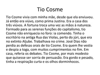 Tio Cosme 
Tio Cosme vivia com minha mãe, desde que ela enviuvou. 
Já então era viúvo, como prima Justina. Era a casa dos 
três viúvos. A fortuna troca uma vez as mãos à natureza. 
Formado para as serenas funções do capitalismo, tio 
Cosme não enriquecia no foro: ia comendo. Tinha o 
escritório na antiga Rua das Violas, perto do júri, que era 
no extinto Aljube. Trabalhava no crime. José Dias não 
perdia as defesas orais de tio Cosme. Era quem lhe vestia 
e despia a toga, com muitos cumprimentos no fim. Em 
casa, referia os debates. Tio Cosme, por mais modesto 
que quisesse ser sorria de persuasão. Era gordo e pesado, 
tinha a respiração curta e os olhos dorminhocos. 
 