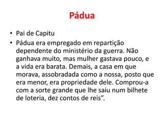 Pádua 
• Pai de Capitu 
• Pádua era empregado em repartição 
dependente do ministério da guerra. Não 
ganhava muito, mas mulher gastava pouco, e 
a vida era barata. Demais, a casa em que 
morava, assobradada como a nossa, posto que 
era menor, era propriedade dele. Comprou-a 
com a sorte grande que lhe saiu num bilhete 
de loteria, dez contos de reis”. 
 