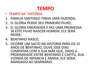 TEMPO 
• TEMPO DA ´HISTÓRIA 
1. FAMILIA SANTIAGO TINHA UMA FAZENDA; 
2. D. GLÓRIA PERDE SEU PRIMEIRO FILHO; 
3. D. GLORIA ENGRAVIDA E FAZ UMA PROMESSA: 
SE ESTE FILHO NASCER HOMEM, ELE SERÁ 
PADRE; 
4. BENTINHO NASCE; 
5. OCORRE UM SALTO NA HISTORIA PARA OS 15 
ANOS DE BENTINHO, OUVE JOSE DIAS 
COMENTAR COM A SUA MÃE QUE, DADO A 
PROXIMIDADE ENTRE BENTINHO E CAPITU, SUA 
VIZINHA DE INFANCIA E AMIGA, ELE SERIA 
MANDADO AO SEMINÁRIO 
 
