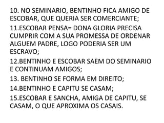 10. NO SEMINARIO, BENTINHO FICA AMIGO DE 
ESCOBAR, QUE QUERIA SER COMERCIANTE; 
11.ESCOBAR PENSA= DONA GLORIA PRECISA 
CUMPRIR COM A SUA PROMESSA DE ORDENAR 
ALGUEM PADRE, LOGO PODERIA SER UM 
ESCRAVO; 
12.BENTINHO E ESCOBAR SAEM DO SEMINARIO 
E CONTINUAM AMIGOS; 
13. BENTINHO SE FORMA EM DIREITO; 
14.BENTINHO E CAPITU SE CASAM; 
15.ESCOBAR E SANCHA, AMIGA DE CAPITU, SE 
CASAM, O QUE APROXIMA OS CASAIS. 
 