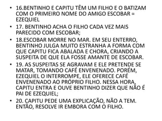 • 16.BENTINHO E CAPITU TÊM UM FILHO E O BATIZAM 
COM O PRIMEIRO NOME DO AMIGO ESCOBAR = 
EZEQUIEL 
• 17. BENTINHO ACHA O FILHO CADA VEZ MAIS 
PARECIDO COM ESCOBAR; 
• 18.ESCOBAR MORRE NO MAR. EM SEU ENTERRO, 
BENTINHO JULGA MUITO ESTRANHA A FORMA COM 
QUE CAPITU FICA ABALADA E CHORA, CRIANDO A 
SUSPEITA DE QUE ELA FOSSE AMANTE DE ESCOBAR. 
• 19. AS SUSPEITAS SE AGRAVAM E ELE PRETENDE SE 
MATAR, TOMANDO CAFÉ ENVENENADO. PORÉM, 
EZEQUIEL O INTERROMPE, ELE OFERECE CAFÉ 
ENVENENADO AO PRÓPRIO FILHO. NESSA HORA, 
CAPITU ENTRA E OUVE BENTINHO DIZER QUE NÃO É 
PAI DE EZEQUIEL; 
• 20. CAPITU PEDE UMA EXPLICAÇÃO, NÃO A TEM. 
ENTÃO, RESOLVE IR EMBORA COM O FILHO. 
 
