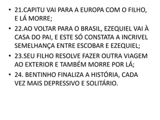 • 21.CAPITU VAI PARA A EUROPA COM O FILHO, 
E LÁ MORRE; 
• 22.AO VOLTAR PARA O BRASIL, EZEQUIEL VAI À 
CASA DO PAI, E ESTE SÓ CONSTATA A INCRIVEL 
SEMELHANÇA ENTRE ESCOBAR E EZEQUIEL; 
• 23.SEU FILHO RESOLVE FAZER OUTRA VIAGEM 
AO EXTERIOR E TAMBÉM MORRE POR LÁ; 
• 24. BENTINHO FINALIZA A HISTÓRIA, CADA 
VEZ MAIS DEPRESSIVO E SOLITÁRIO. 
 